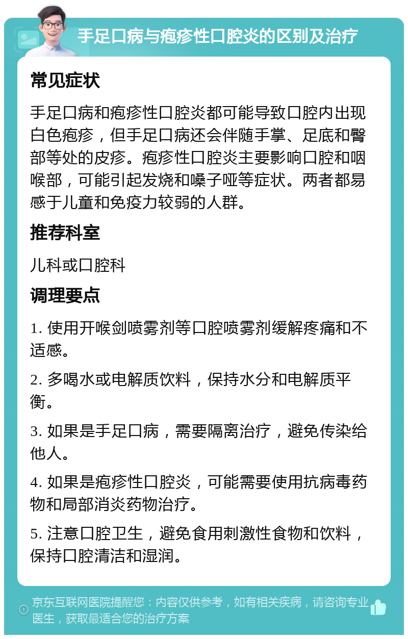 手足口病与疱疹性口腔炎的区别及治疗 常见症状 手足口病和疱疹性口腔炎都可能导致口腔内出现白色疱疹，但手足口病还会伴随手掌、足底和臀部等处的皮疹。疱疹性口腔炎主要影响口腔和咽喉部，可能引起发烧和嗓子哑等症状。两者都易感于儿童和免疫力较弱的人群。 推荐科室 儿科或口腔科 调理要点 1. 使用开喉剑喷雾剂等口腔喷雾剂缓解疼痛和不适感。 2. 多喝水或电解质饮料，保持水分和电解质平衡。 3. 如果是手足口病，需要隔离治疗，避免传染给他人。 4. 如果是疱疹性口腔炎，可能需要使用抗病毒药物和局部消炎药物治疗。 5. 注意口腔卫生，避免食用刺激性食物和饮料，保持口腔清洁和湿润。