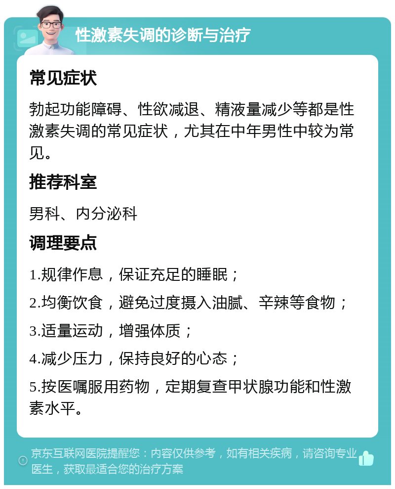 性激素失调的诊断与治疗 常见症状 勃起功能障碍、性欲减退、精液量减少等都是性激素失调的常见症状，尤其在中年男性中较为常见。 推荐科室 男科、内分泌科 调理要点 1.规律作息，保证充足的睡眠； 2.均衡饮食，避免过度摄入油腻、辛辣等食物； 3.适量运动，增强体质； 4.减少压力，保持良好的心态； 5.按医嘱服用药物，定期复查甲状腺功能和性激素水平。