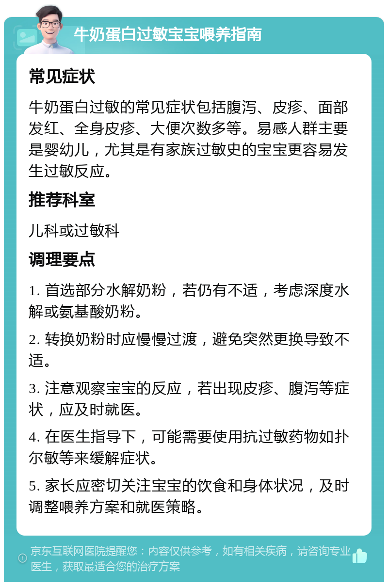 牛奶蛋白过敏宝宝喂养指南 常见症状 牛奶蛋白过敏的常见症状包括腹泻、皮疹、面部发红、全身皮疹、大便次数多等。易感人群主要是婴幼儿，尤其是有家族过敏史的宝宝更容易发生过敏反应。 推荐科室 儿科或过敏科 调理要点 1. 首选部分水解奶粉，若仍有不适，考虑深度水解或氨基酸奶粉。 2. 转换奶粉时应慢慢过渡，避免突然更换导致不适。 3. 注意观察宝宝的反应，若出现皮疹、腹泻等症状，应及时就医。 4. 在医生指导下，可能需要使用抗过敏药物如扑尔敏等来缓解症状。 5. 家长应密切关注宝宝的饮食和身体状况，及时调整喂养方案和就医策略。