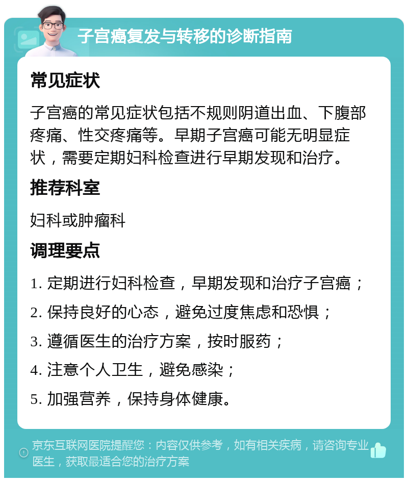 子宫癌复发与转移的诊断指南 常见症状 子宫癌的常见症状包括不规则阴道出血、下腹部疼痛、性交疼痛等。早期子宫癌可能无明显症状，需要定期妇科检查进行早期发现和治疗。 推荐科室 妇科或肿瘤科 调理要点 1. 定期进行妇科检查，早期发现和治疗子宫癌； 2. 保持良好的心态，避免过度焦虑和恐惧； 3. 遵循医生的治疗方案，按时服药； 4. 注意个人卫生，避免感染； 5. 加强营养，保持身体健康。