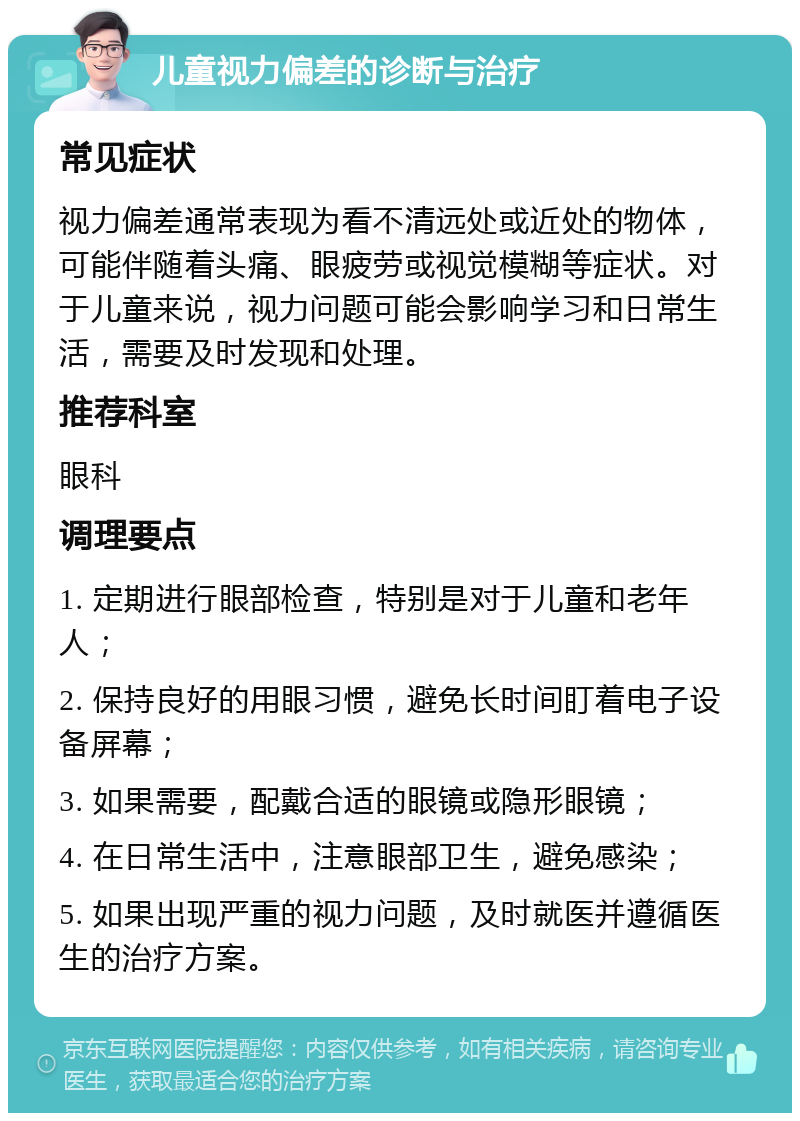 儿童视力偏差的诊断与治疗 常见症状 视力偏差通常表现为看不清远处或近处的物体，可能伴随着头痛、眼疲劳或视觉模糊等症状。对于儿童来说，视力问题可能会影响学习和日常生活，需要及时发现和处理。 推荐科室 眼科 调理要点 1. 定期进行眼部检查，特别是对于儿童和老年人； 2. 保持良好的用眼习惯，避免长时间盯着电子设备屏幕； 3. 如果需要，配戴合适的眼镜或隐形眼镜； 4. 在日常生活中，注意眼部卫生，避免感染； 5. 如果出现严重的视力问题，及时就医并遵循医生的治疗方案。