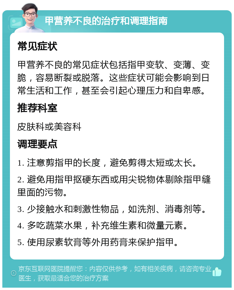 甲营养不良的治疗和调理指南 常见症状 甲营养不良的常见症状包括指甲变软、变薄、变脆，容易断裂或脱落。这些症状可能会影响到日常生活和工作，甚至会引起心理压力和自卑感。 推荐科室 皮肤科或美容科 调理要点 1. 注意剪指甲的长度，避免剪得太短或太长。 2. 避免用指甲抠硬东西或用尖锐物体剔除指甲缝里面的污物。 3. 少接触水和刺激性物品，如洗剂、消毒剂等。 4. 多吃蔬菜水果，补充维生素和微量元素。 5. 使用尿素软膏等外用药膏来保护指甲。