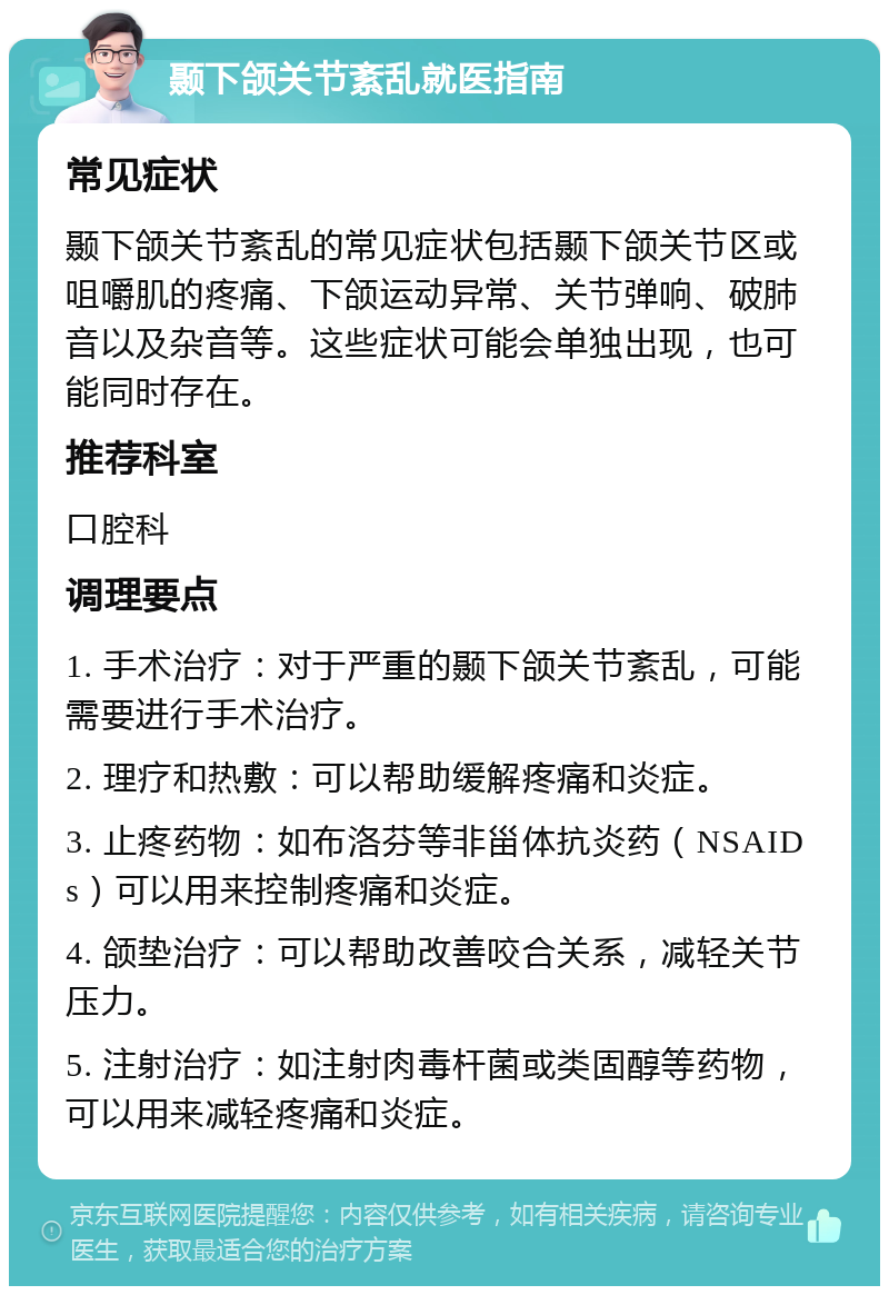 颞下颌关节紊乱就医指南 常见症状 颞下颌关节紊乱的常见症状包括颞下颌关节区或咀嚼肌的疼痛、下颌运动异常、关节弹响、破肺音以及杂音等。这些症状可能会单独出现，也可能同时存在。 推荐科室 口腔科 调理要点 1. 手术治疗：对于严重的颞下颌关节紊乱，可能需要进行手术治疗。 2. 理疗和热敷：可以帮助缓解疼痛和炎症。 3. 止疼药物：如布洛芬等非甾体抗炎药（NSAIDs）可以用来控制疼痛和炎症。 4. 颌垫治疗：可以帮助改善咬合关系，减轻关节压力。 5. 注射治疗：如注射肉毒杆菌或类固醇等药物，可以用来减轻疼痛和炎症。