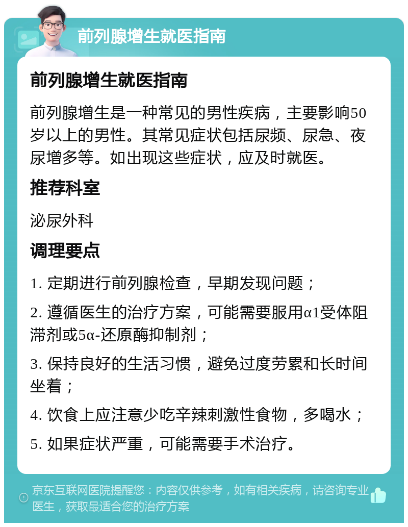 前列腺增生就医指南 前列腺增生就医指南 前列腺增生是一种常见的男性疾病，主要影响50岁以上的男性。其常见症状包括尿频、尿急、夜尿增多等。如出现这些症状，应及时就医。 推荐科室 泌尿外科 调理要点 1. 定期进行前列腺检查，早期发现问题； 2. 遵循医生的治疗方案，可能需要服用α1受体阻滞剂或5α-还原酶抑制剂； 3. 保持良好的生活习惯，避免过度劳累和长时间坐着； 4. 饮食上应注意少吃辛辣刺激性食物，多喝水； 5. 如果症状严重，可能需要手术治疗。