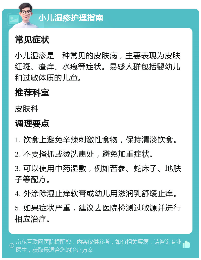 小儿湿疹护理指南 常见症状 小儿湿疹是一种常见的皮肤病，主要表现为皮肤红斑、瘙痒、水疱等症状。易感人群包括婴幼儿和过敏体质的儿童。 推荐科室 皮肤科 调理要点 1. 饮食上避免辛辣刺激性食物，保持清淡饮食。 2. 不要搔抓或烫洗患处，避免加重症状。 3. 可以使用中药湿敷，例如苦参、蛇床子、地肤子等配方。 4. 外涂除湿止痒软膏或幼儿用滋润乳舒缓止痒。 5. 如果症状严重，建议去医院检测过敏源并进行相应治疗。