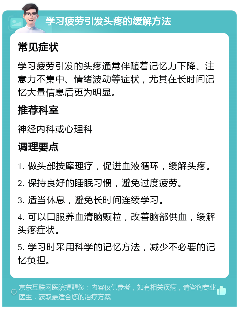 学习疲劳引发头疼的缓解方法 常见症状 学习疲劳引发的头疼通常伴随着记忆力下降、注意力不集中、情绪波动等症状，尤其在长时间记忆大量信息后更为明显。 推荐科室 神经内科或心理科 调理要点 1. 做头部按摩理疗，促进血液循环，缓解头疼。 2. 保持良好的睡眠习惯，避免过度疲劳。 3. 适当休息，避免长时间连续学习。 4. 可以口服养血清脑颗粒，改善脑部供血，缓解头疼症状。 5. 学习时采用科学的记忆方法，减少不必要的记忆负担。