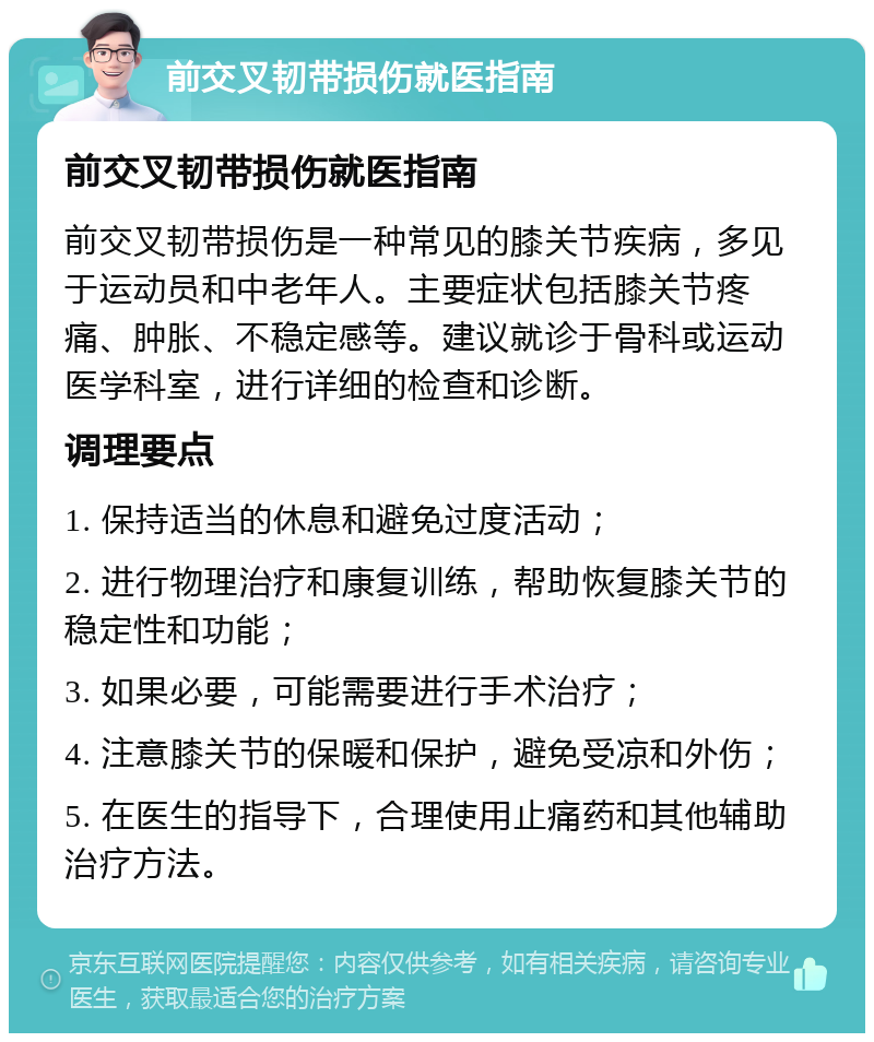 前交叉韧带损伤就医指南 前交叉韧带损伤就医指南 前交叉韧带损伤是一种常见的膝关节疾病，多见于运动员和中老年人。主要症状包括膝关节疼痛、肿胀、不稳定感等。建议就诊于骨科或运动医学科室，进行详细的检查和诊断。 调理要点 1. 保持适当的休息和避免过度活动； 2. 进行物理治疗和康复训练，帮助恢复膝关节的稳定性和功能； 3. 如果必要，可能需要进行手术治疗； 4. 注意膝关节的保暖和保护，避免受凉和外伤； 5. 在医生的指导下，合理使用止痛药和其他辅助治疗方法。