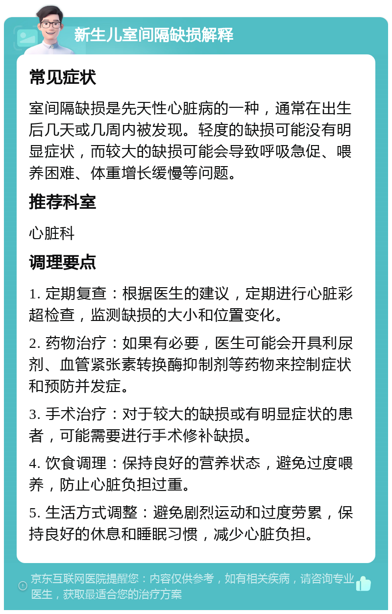 新生儿室间隔缺损解释 常见症状 室间隔缺损是先天性心脏病的一种，通常在出生后几天或几周内被发现。轻度的缺损可能没有明显症状，而较大的缺损可能会导致呼吸急促、喂养困难、体重增长缓慢等问题。 推荐科室 心脏科 调理要点 1. 定期复查：根据医生的建议，定期进行心脏彩超检查，监测缺损的大小和位置变化。 2. 药物治疗：如果有必要，医生可能会开具利尿剂、血管紧张素转换酶抑制剂等药物来控制症状和预防并发症。 3. 手术治疗：对于较大的缺损或有明显症状的患者，可能需要进行手术修补缺损。 4. 饮食调理：保持良好的营养状态，避免过度喂养，防止心脏负担过重。 5. 生活方式调整：避免剧烈运动和过度劳累，保持良好的休息和睡眠习惯，减少心脏负担。