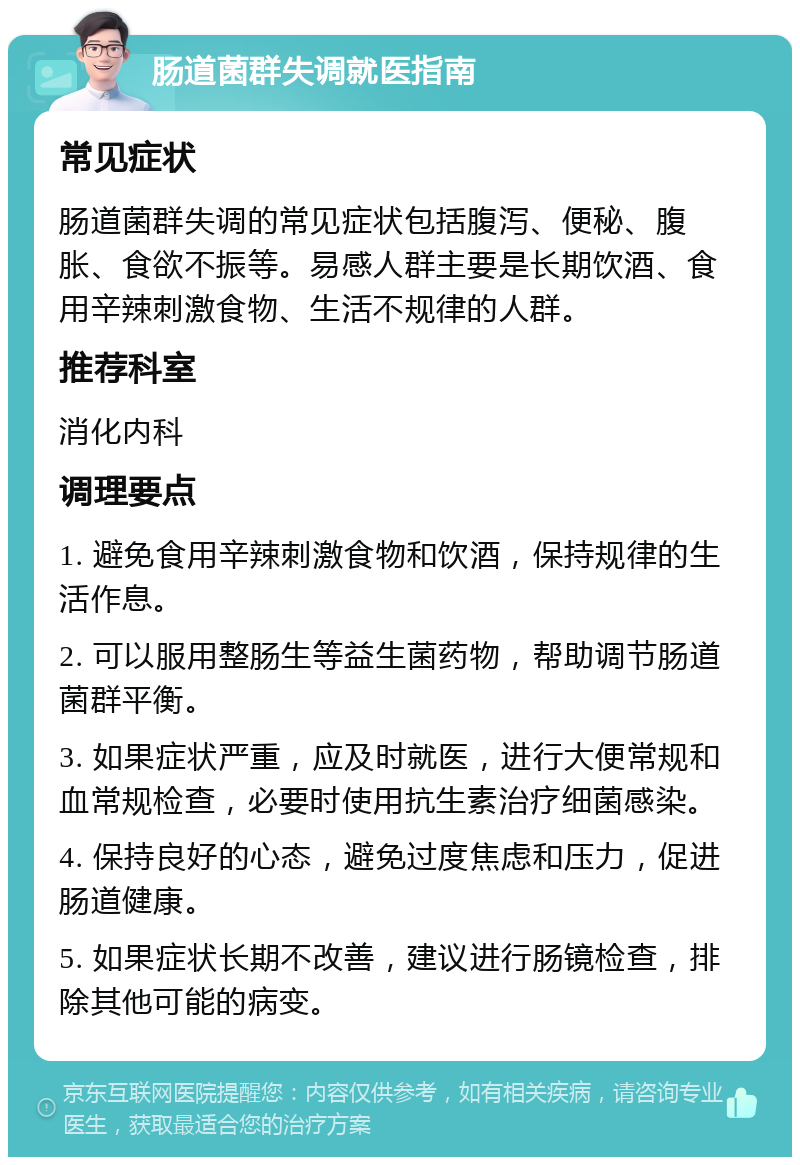 肠道菌群失调就医指南 常见症状 肠道菌群失调的常见症状包括腹泻、便秘、腹胀、食欲不振等。易感人群主要是长期饮酒、食用辛辣刺激食物、生活不规律的人群。 推荐科室 消化内科 调理要点 1. 避免食用辛辣刺激食物和饮酒，保持规律的生活作息。 2. 可以服用整肠生等益生菌药物，帮助调节肠道菌群平衡。 3. 如果症状严重，应及时就医，进行大便常规和血常规检查，必要时使用抗生素治疗细菌感染。 4. 保持良好的心态，避免过度焦虑和压力，促进肠道健康。 5. 如果症状长期不改善，建议进行肠镜检查，排除其他可能的病变。