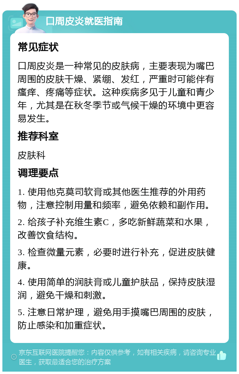 口周皮炎就医指南 常见症状 口周皮炎是一种常见的皮肤病，主要表现为嘴巴周围的皮肤干燥、紧绷、发红，严重时可能伴有瘙痒、疼痛等症状。这种疾病多见于儿童和青少年，尤其是在秋冬季节或气候干燥的环境中更容易发生。 推荐科室 皮肤科 调理要点 1. 使用他克莫司软膏或其他医生推荐的外用药物，注意控制用量和频率，避免依赖和副作用。 2. 给孩子补充维生素C，多吃新鲜蔬菜和水果，改善饮食结构。 3. 检查微量元素，必要时进行补充，促进皮肤健康。 4. 使用简单的润肤膏或儿童护肤品，保持皮肤湿润，避免干燥和刺激。 5. 注意日常护理，避免用手摸嘴巴周围的皮肤，防止感染和加重症状。