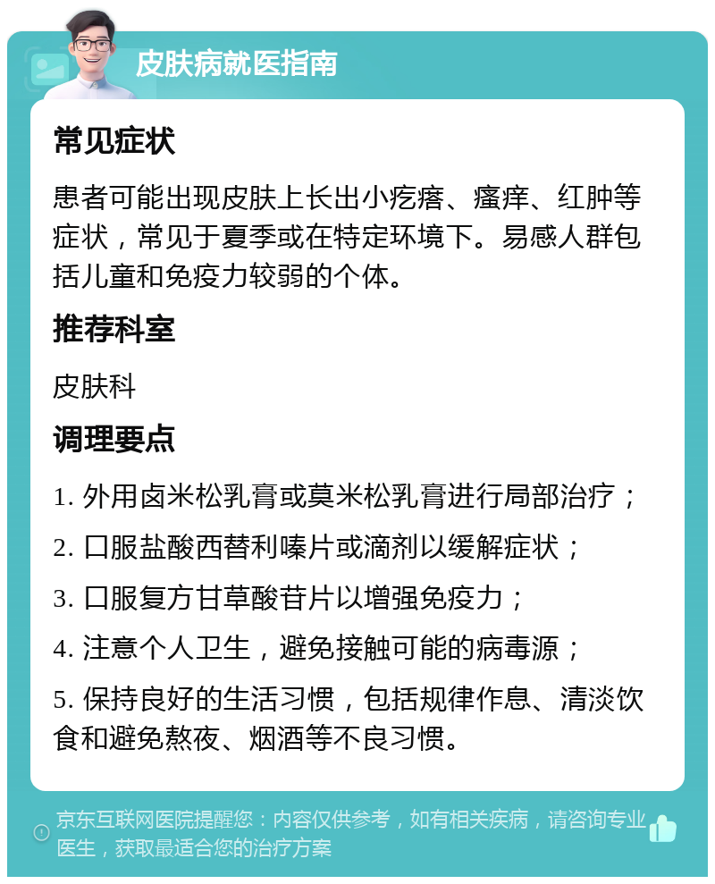 皮肤病就医指南 常见症状 患者可能出现皮肤上长出小疙瘩、瘙痒、红肿等症状，常见于夏季或在特定环境下。易感人群包括儿童和免疫力较弱的个体。 推荐科室 皮肤科 调理要点 1. 外用卤米松乳膏或莫米松乳膏进行局部治疗； 2. 口服盐酸西替利嗪片或滴剂以缓解症状； 3. 口服复方甘草酸苷片以增强免疫力； 4. 注意个人卫生，避免接触可能的病毒源； 5. 保持良好的生活习惯，包括规律作息、清淡饮食和避免熬夜、烟酒等不良习惯。