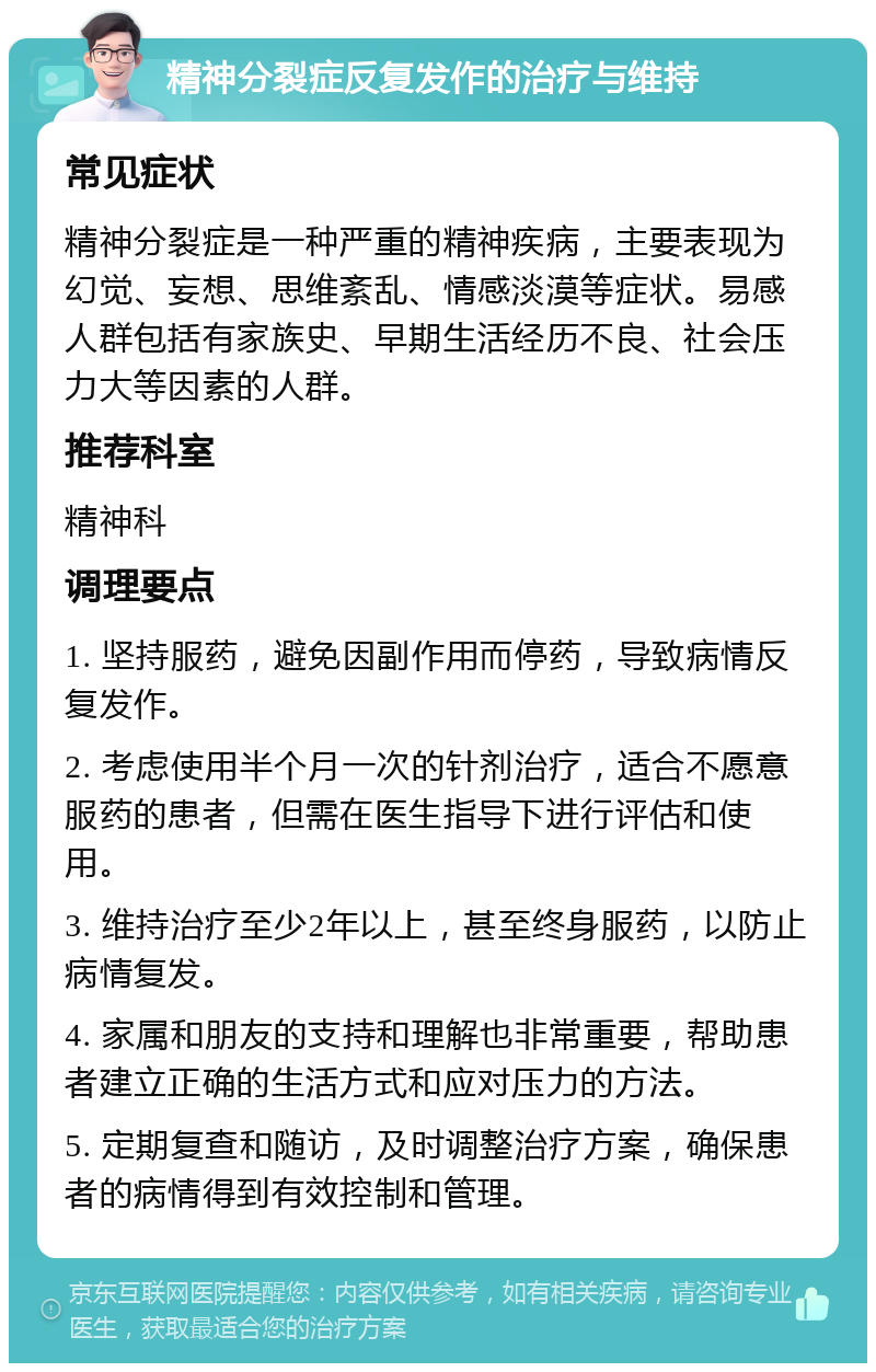 精神分裂症反复发作的治疗与维持 常见症状 精神分裂症是一种严重的精神疾病，主要表现为幻觉、妄想、思维紊乱、情感淡漠等症状。易感人群包括有家族史、早期生活经历不良、社会压力大等因素的人群。 推荐科室 精神科 调理要点 1. 坚持服药，避免因副作用而停药，导致病情反复发作。 2. 考虑使用半个月一次的针剂治疗，适合不愿意服药的患者，但需在医生指导下进行评估和使用。 3. 维持治疗至少2年以上，甚至终身服药，以防止病情复发。 4. 家属和朋友的支持和理解也非常重要，帮助患者建立正确的生活方式和应对压力的方法。 5. 定期复查和随访，及时调整治疗方案，确保患者的病情得到有效控制和管理。