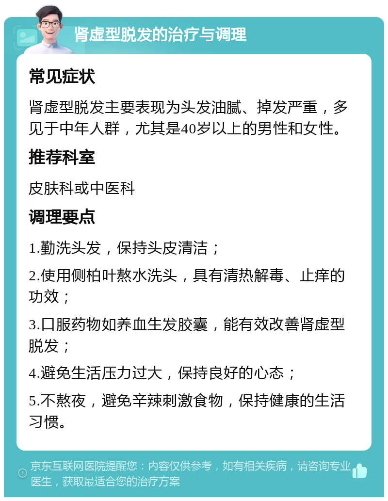 肾虚型脱发的治疗与调理 常见症状 肾虚型脱发主要表现为头发油腻、掉发严重，多见于中年人群，尤其是40岁以上的男性和女性。 推荐科室 皮肤科或中医科 调理要点 1.勤洗头发，保持头皮清洁； 2.使用侧柏叶熬水洗头，具有清热解毒、止痒的功效； 3.口服药物如养血生发胶囊，能有效改善肾虚型脱发； 4.避免生活压力过大，保持良好的心态； 5.不熬夜，避免辛辣刺激食物，保持健康的生活习惯。