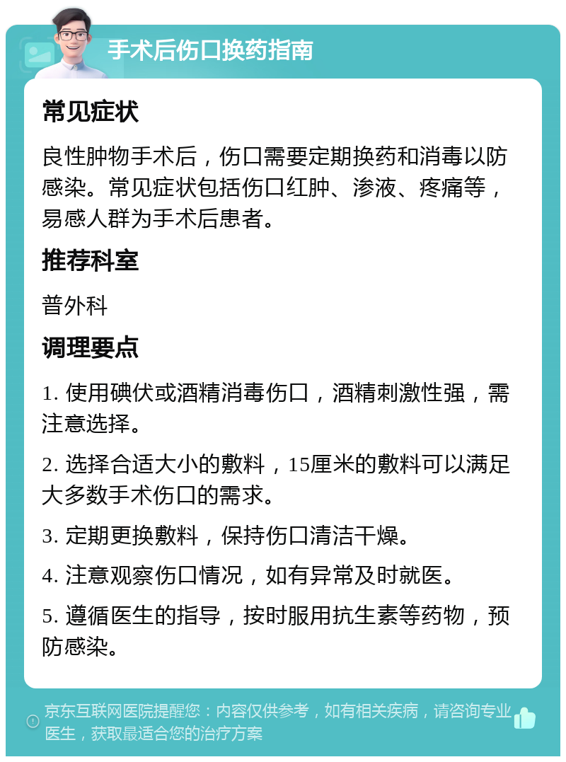 手术后伤口换药指南 常见症状 良性肿物手术后，伤口需要定期换药和消毒以防感染。常见症状包括伤口红肿、渗液、疼痛等，易感人群为手术后患者。 推荐科室 普外科 调理要点 1. 使用碘伏或酒精消毒伤口，酒精刺激性强，需注意选择。 2. 选择合适大小的敷料，15厘米的敷料可以满足大多数手术伤口的需求。 3. 定期更换敷料，保持伤口清洁干燥。 4. 注意观察伤口情况，如有异常及时就医。 5. 遵循医生的指导，按时服用抗生素等药物，预防感染。