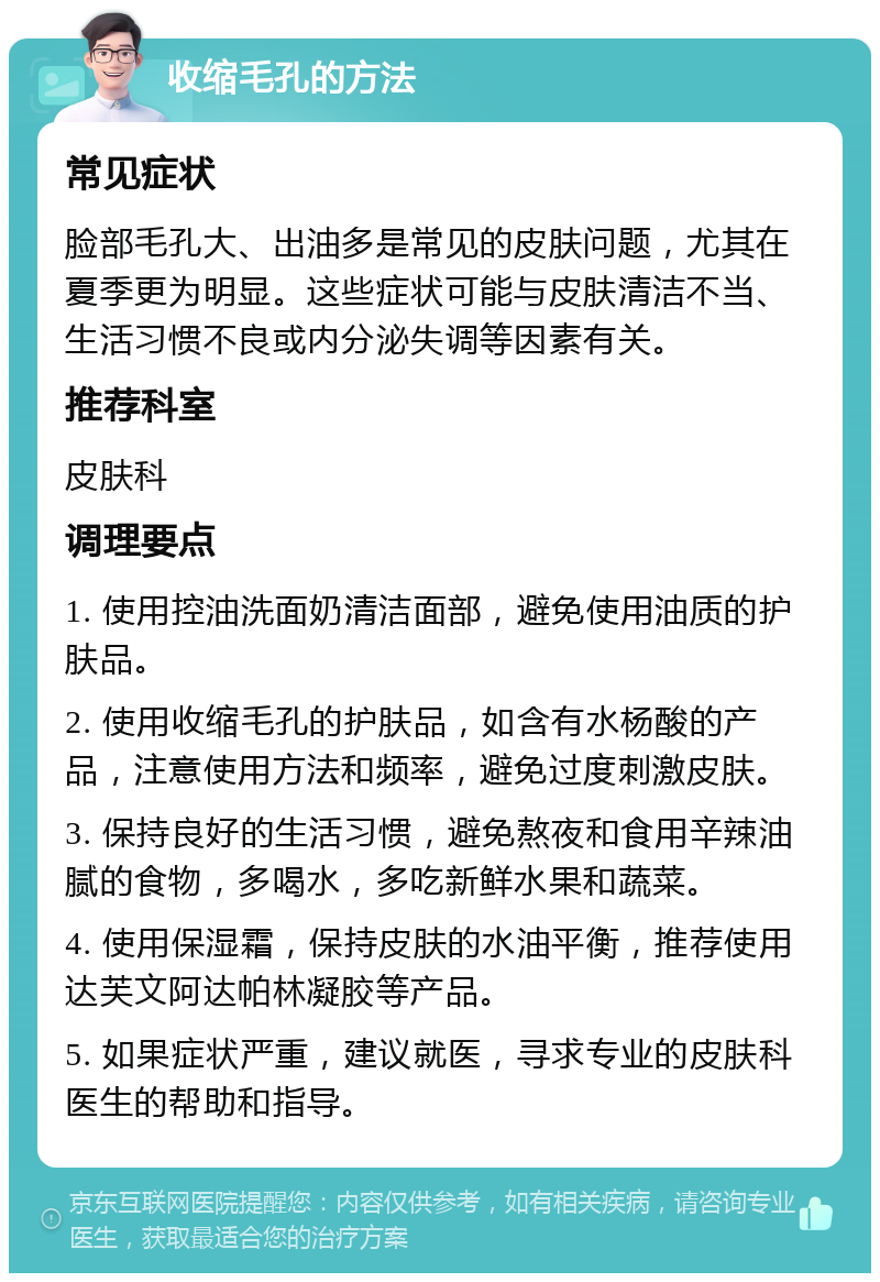 收缩毛孔的方法 常见症状 脸部毛孔大、出油多是常见的皮肤问题，尤其在夏季更为明显。这些症状可能与皮肤清洁不当、生活习惯不良或内分泌失调等因素有关。 推荐科室 皮肤科 调理要点 1. 使用控油洗面奶清洁面部，避免使用油质的护肤品。 2. 使用收缩毛孔的护肤品，如含有水杨酸的产品，注意使用方法和频率，避免过度刺激皮肤。 3. 保持良好的生活习惯，避免熬夜和食用辛辣油腻的食物，多喝水，多吃新鲜水果和蔬菜。 4. 使用保湿霜，保持皮肤的水油平衡，推荐使用达芙文阿达帕林凝胶等产品。 5. 如果症状严重，建议就医，寻求专业的皮肤科医生的帮助和指导。