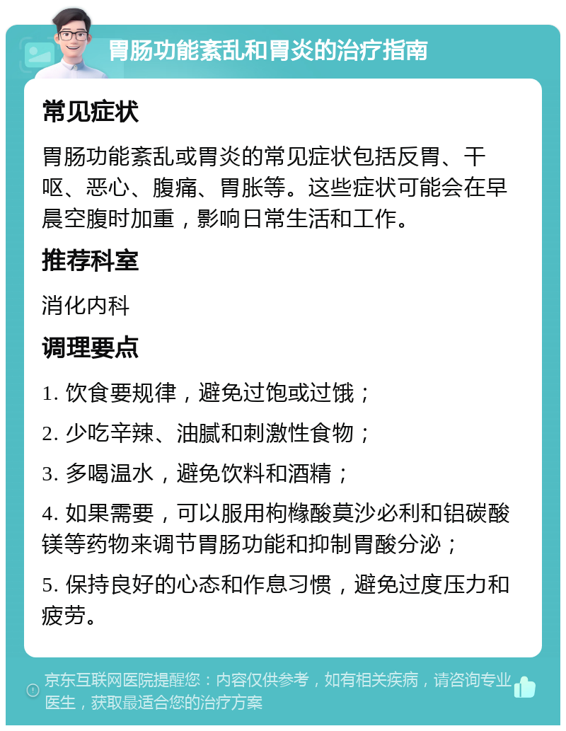 胃肠功能紊乱和胃炎的治疗指南 常见症状 胃肠功能紊乱或胃炎的常见症状包括反胃、干呕、恶心、腹痛、胃胀等。这些症状可能会在早晨空腹时加重，影响日常生活和工作。 推荐科室 消化内科 调理要点 1. 饮食要规律，避免过饱或过饿； 2. 少吃辛辣、油腻和刺激性食物； 3. 多喝温水，避免饮料和酒精； 4. 如果需要，可以服用枸橼酸莫沙必利和铝碳酸镁等药物来调节胃肠功能和抑制胃酸分泌； 5. 保持良好的心态和作息习惯，避免过度压力和疲劳。