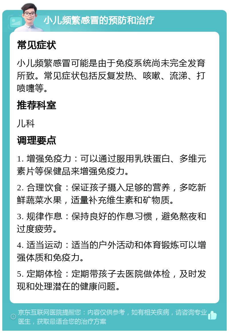 小儿频繁感冒的预防和治疗 常见症状 小儿频繁感冒可能是由于免疫系统尚未完全发育所致。常见症状包括反复发热、咳嗽、流涕、打喷嚏等。 推荐科室 儿科 调理要点 1. 增强免疫力：可以通过服用乳铁蛋白、多维元素片等保健品来增强免疫力。 2. 合理饮食：保证孩子摄入足够的营养，多吃新鲜蔬菜水果，适量补充维生素和矿物质。 3. 规律作息：保持良好的作息习惯，避免熬夜和过度疲劳。 4. 适当运动：适当的户外活动和体育锻炼可以增强体质和免疫力。 5. 定期体检：定期带孩子去医院做体检，及时发现和处理潜在的健康问题。