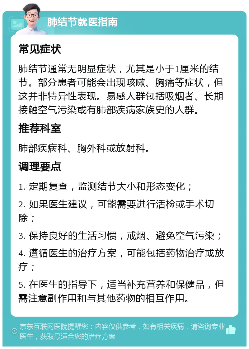 肺结节就医指南 常见症状 肺结节通常无明显症状，尤其是小于1厘米的结节。部分患者可能会出现咳嗽、胸痛等症状，但这并非特异性表现。易感人群包括吸烟者、长期接触空气污染或有肺部疾病家族史的人群。 推荐科室 肺部疾病科、胸外科或放射科。 调理要点 1. 定期复查，监测结节大小和形态变化； 2. 如果医生建议，可能需要进行活检或手术切除； 3. 保持良好的生活习惯，戒烟、避免空气污染； 4. 遵循医生的治疗方案，可能包括药物治疗或放疗； 5. 在医生的指导下，适当补充营养和保健品，但需注意副作用和与其他药物的相互作用。