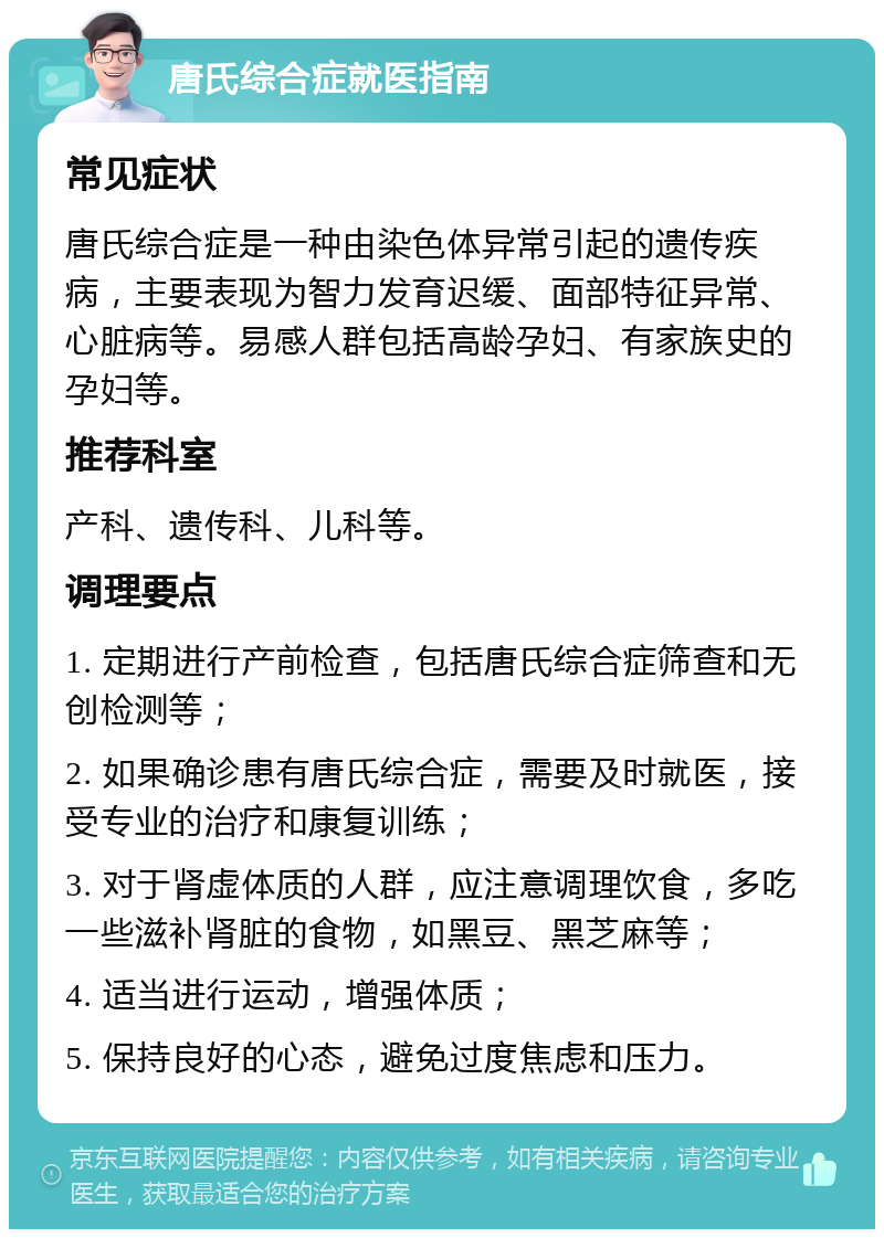 唐氏综合症就医指南 常见症状 唐氏综合症是一种由染色体异常引起的遗传疾病，主要表现为智力发育迟缓、面部特征异常、心脏病等。易感人群包括高龄孕妇、有家族史的孕妇等。 推荐科室 产科、遗传科、儿科等。 调理要点 1. 定期进行产前检查，包括唐氏综合症筛查和无创检测等； 2. 如果确诊患有唐氏综合症，需要及时就医，接受专业的治疗和康复训练； 3. 对于肾虚体质的人群，应注意调理饮食，多吃一些滋补肾脏的食物，如黑豆、黑芝麻等； 4. 适当进行运动，增强体质； 5. 保持良好的心态，避免过度焦虑和压力。