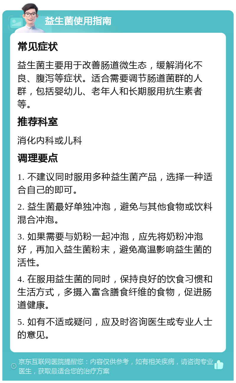 益生菌使用指南 常见症状 益生菌主要用于改善肠道微生态，缓解消化不良、腹泻等症状。适合需要调节肠道菌群的人群，包括婴幼儿、老年人和长期服用抗生素者等。 推荐科室 消化内科或儿科 调理要点 1. 不建议同时服用多种益生菌产品，选择一种适合自己的即可。 2. 益生菌最好单独冲泡，避免与其他食物或饮料混合冲泡。 3. 如果需要与奶粉一起冲泡，应先将奶粉冲泡好，再加入益生菌粉末，避免高温影响益生菌的活性。 4. 在服用益生菌的同时，保持良好的饮食习惯和生活方式，多摄入富含膳食纤维的食物，促进肠道健康。 5. 如有不适或疑问，应及时咨询医生或专业人士的意见。