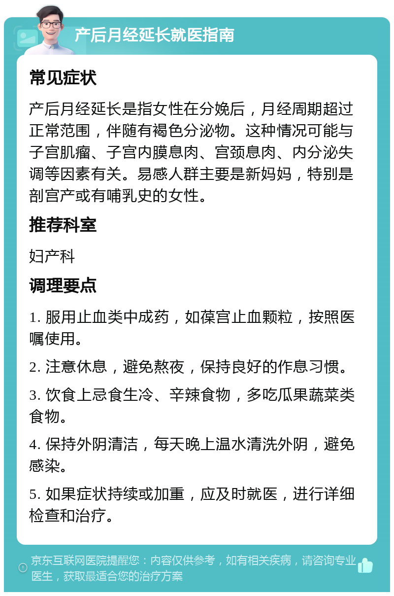 产后月经延长就医指南 常见症状 产后月经延长是指女性在分娩后，月经周期超过正常范围，伴随有褐色分泌物。这种情况可能与子宫肌瘤、子宫内膜息肉、宫颈息肉、内分泌失调等因素有关。易感人群主要是新妈妈，特别是剖宫产或有哺乳史的女性。 推荐科室 妇产科 调理要点 1. 服用止血类中成药，如葆宫止血颗粒，按照医嘱使用。 2. 注意休息，避免熬夜，保持良好的作息习惯。 3. 饮食上忌食生冷、辛辣食物，多吃瓜果蔬菜类食物。 4. 保持外阴清洁，每天晚上温水清洗外阴，避免感染。 5. 如果症状持续或加重，应及时就医，进行详细检查和治疗。