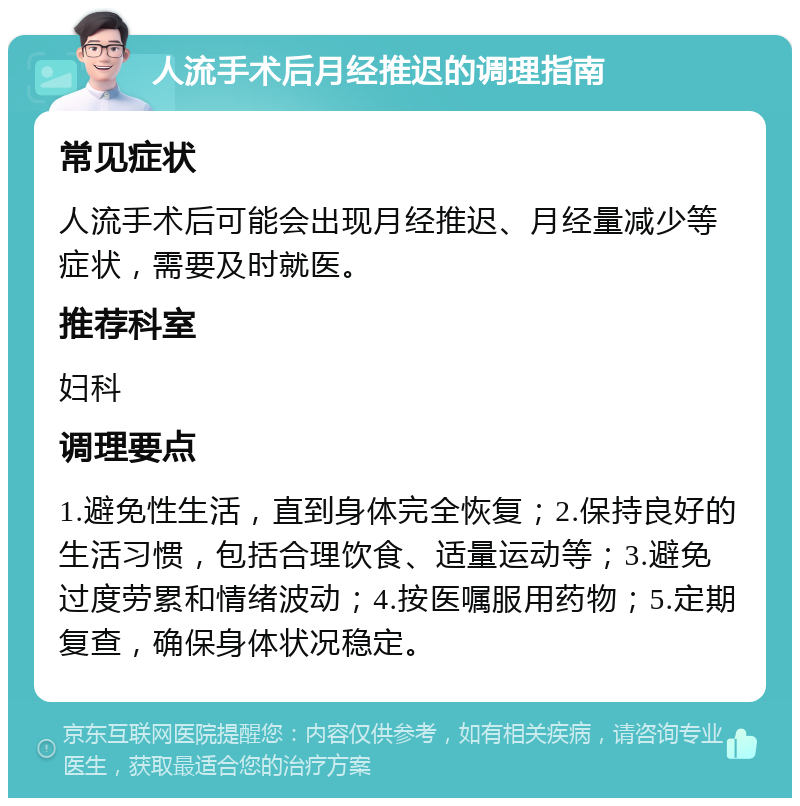 人流手术后月经推迟的调理指南 常见症状 人流手术后可能会出现月经推迟、月经量减少等症状，需要及时就医。 推荐科室 妇科 调理要点 1.避免性生活，直到身体完全恢复；2.保持良好的生活习惯，包括合理饮食、适量运动等；3.避免过度劳累和情绪波动；4.按医嘱服用药物；5.定期复查，确保身体状况稳定。