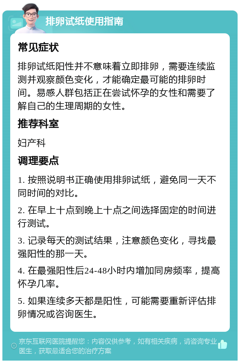 排卵试纸使用指南 常见症状 排卵试纸阳性并不意味着立即排卵，需要连续监测并观察颜色变化，才能确定最可能的排卵时间。易感人群包括正在尝试怀孕的女性和需要了解自己的生理周期的女性。 推荐科室 妇产科 调理要点 1. 按照说明书正确使用排卵试纸，避免同一天不同时间的对比。 2. 在早上十点到晚上十点之间选择固定的时间进行测试。 3. 记录每天的测试结果，注意颜色变化，寻找最强阳性的那一天。 4. 在最强阳性后24-48小时内增加同房频率，提高怀孕几率。 5. 如果连续多天都是阳性，可能需要重新评估排卵情况或咨询医生。