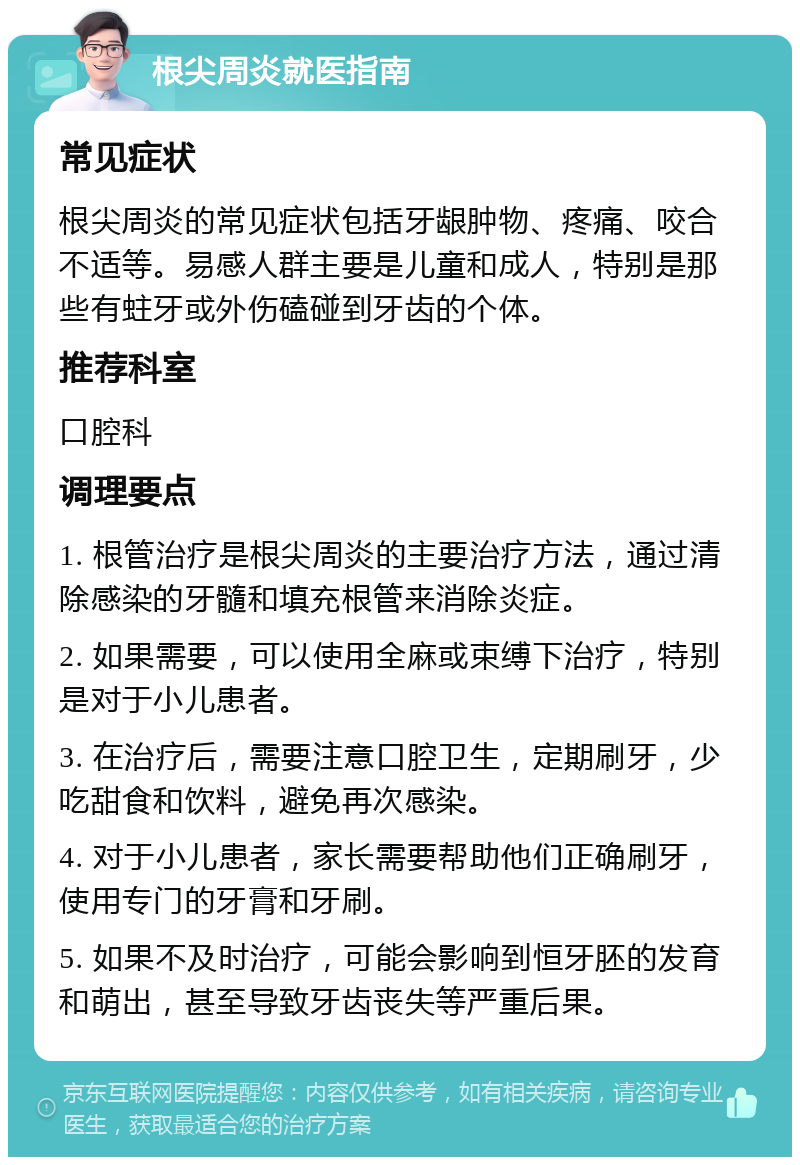 根尖周炎就医指南 常见症状 根尖周炎的常见症状包括牙龈肿物、疼痛、咬合不适等。易感人群主要是儿童和成人，特别是那些有蛀牙或外伤磕碰到牙齿的个体。 推荐科室 口腔科 调理要点 1. 根管治疗是根尖周炎的主要治疗方法，通过清除感染的牙髓和填充根管来消除炎症。 2. 如果需要，可以使用全麻或束缚下治疗，特别是对于小儿患者。 3. 在治疗后，需要注意口腔卫生，定期刷牙，少吃甜食和饮料，避免再次感染。 4. 对于小儿患者，家长需要帮助他们正确刷牙，使用专门的牙膏和牙刷。 5. 如果不及时治疗，可能会影响到恒牙胚的发育和萌出，甚至导致牙齿丧失等严重后果。