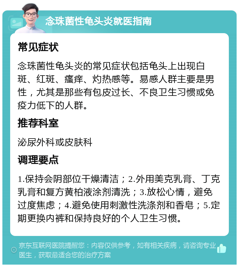 念珠菌性龟头炎就医指南 常见症状 念珠菌性龟头炎的常见症状包括龟头上出现白斑、红斑、瘙痒、灼热感等。易感人群主要是男性，尤其是那些有包皮过长、不良卫生习惯或免疫力低下的人群。 推荐科室 泌尿外科或皮肤科 调理要点 1.保持会阴部位干燥清洁；2.外用美克乳膏、丁克乳膏和复方黄柏液涂剂清洗；3.放松心情，避免过度焦虑；4.避免使用刺激性洗涤剂和香皂；5.定期更换内裤和保持良好的个人卫生习惯。