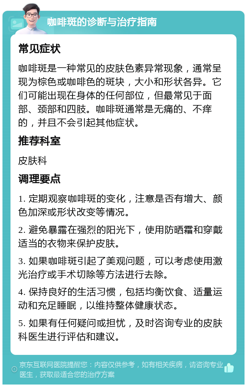 咖啡斑的诊断与治疗指南 常见症状 咖啡斑是一种常见的皮肤色素异常现象，通常呈现为棕色或咖啡色的斑块，大小和形状各异。它们可能出现在身体的任何部位，但最常见于面部、颈部和四肢。咖啡斑通常是无痛的、不痒的，并且不会引起其他症状。 推荐科室 皮肤科 调理要点 1. 定期观察咖啡斑的变化，注意是否有增大、颜色加深或形状改变等情况。 2. 避免暴露在强烈的阳光下，使用防晒霜和穿戴适当的衣物来保护皮肤。 3. 如果咖啡斑引起了美观问题，可以考虑使用激光治疗或手术切除等方法进行去除。 4. 保持良好的生活习惯，包括均衡饮食、适量运动和充足睡眠，以维持整体健康状态。 5. 如果有任何疑问或担忧，及时咨询专业的皮肤科医生进行评估和建议。