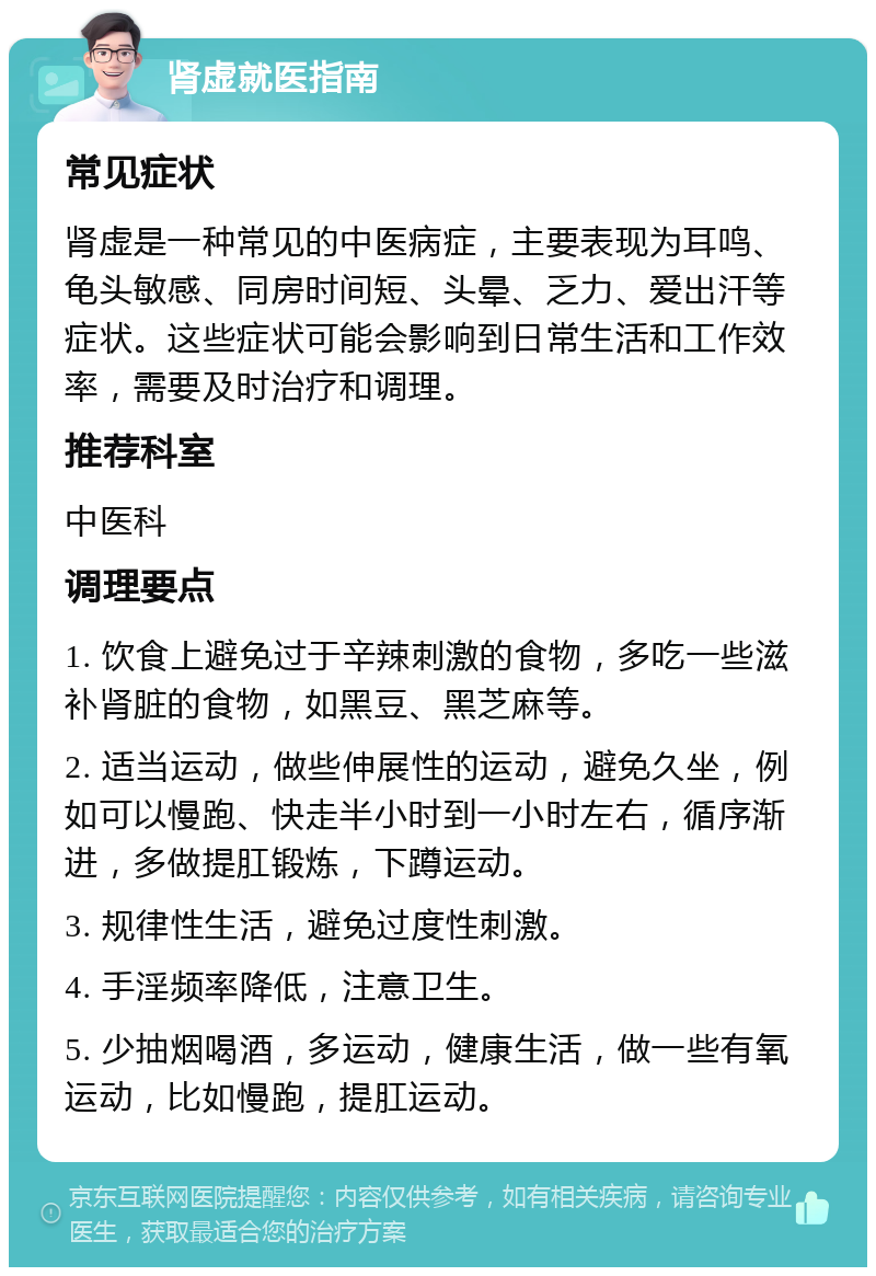 肾虚就医指南 常见症状 肾虚是一种常见的中医病症，主要表现为耳鸣、龟头敏感、同房时间短、头晕、乏力、爱出汗等症状。这些症状可能会影响到日常生活和工作效率，需要及时治疗和调理。 推荐科室 中医科 调理要点 1. 饮食上避免过于辛辣刺激的食物，多吃一些滋补肾脏的食物，如黑豆、黑芝麻等。 2. 适当运动，做些伸展性的运动，避免久坐，例如可以慢跑、快走半小时到一小时左右，循序渐进，多做提肛锻炼，下蹲运动。 3. 规律性生活，避免过度性刺激。 4. 手淫频率降低，注意卫生。 5. 少抽烟喝酒，多运动，健康生活，做一些有氧运动，比如慢跑，提肛运动。