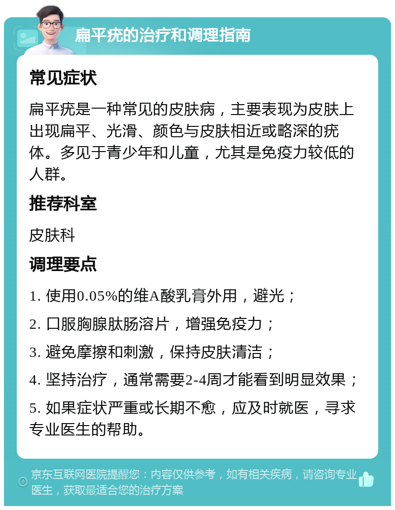 扁平疣的治疗和调理指南 常见症状 扁平疣是一种常见的皮肤病，主要表现为皮肤上出现扁平、光滑、颜色与皮肤相近或略深的疣体。多见于青少年和儿童，尤其是免疫力较低的人群。 推荐科室 皮肤科 调理要点 1. 使用0.05%的维A酸乳膏外用，避光； 2. 口服胸腺肽肠溶片，增强免疫力； 3. 避免摩擦和刺激，保持皮肤清洁； 4. 坚持治疗，通常需要2-4周才能看到明显效果； 5. 如果症状严重或长期不愈，应及时就医，寻求专业医生的帮助。