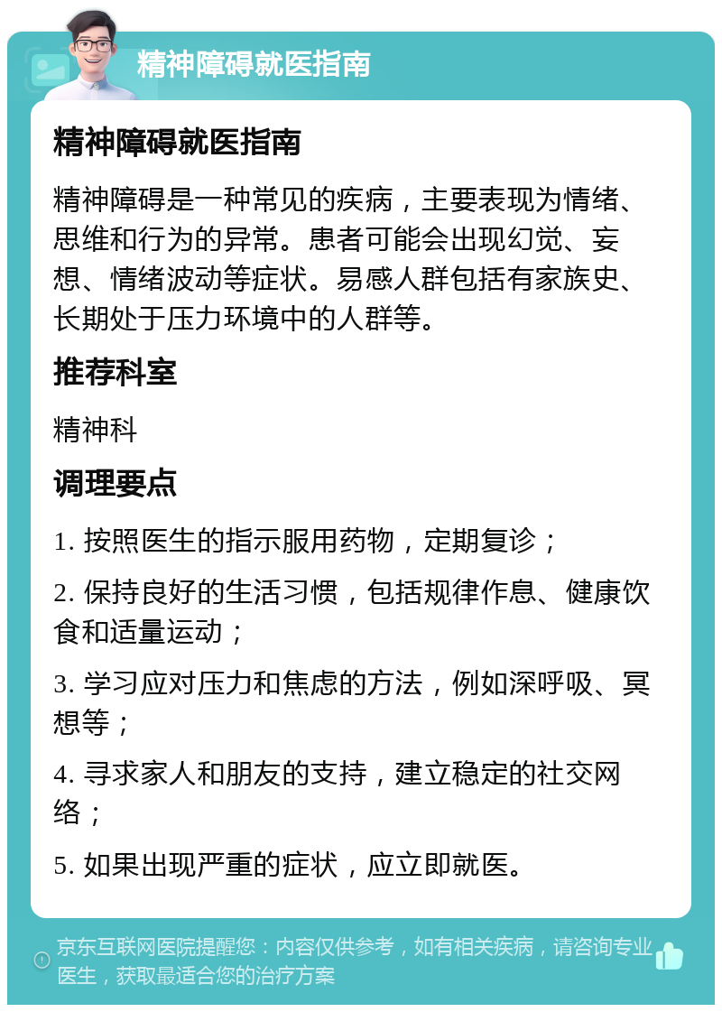 精神障碍就医指南 精神障碍就医指南 精神障碍是一种常见的疾病，主要表现为情绪、思维和行为的异常。患者可能会出现幻觉、妄想、情绪波动等症状。易感人群包括有家族史、长期处于压力环境中的人群等。 推荐科室 精神科 调理要点 1. 按照医生的指示服用药物，定期复诊； 2. 保持良好的生活习惯，包括规律作息、健康饮食和适量运动； 3. 学习应对压力和焦虑的方法，例如深呼吸、冥想等； 4. 寻求家人和朋友的支持，建立稳定的社交网络； 5. 如果出现严重的症状，应立即就医。