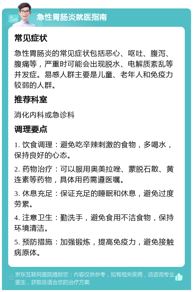 急性胃肠炎就医指南 常见症状 急性胃肠炎的常见症状包括恶心、呕吐、腹泻、腹痛等，严重时可能会出现脱水、电解质紊乱等并发症。易感人群主要是儿童、老年人和免疫力较弱的人群。 推荐科室 消化内科或急诊科 调理要点 1. 饮食调理：避免吃辛辣刺激的食物，多喝水，保持良好的心态。 2. 药物治疗：可以服用奥美拉唑、蒙脱石散、黄连素等药物，具体用药需遵医嘱。 3. 休息充足：保证充足的睡眠和休息，避免过度劳累。 4. 注意卫生：勤洗手，避免食用不洁食物，保持环境清洁。 5. 预防措施：加强锻炼，提高免疫力，避免接触病原体。