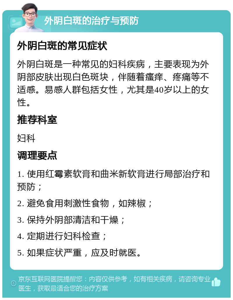 外阴白斑的治疗与预防 外阴白斑的常见症状 外阴白斑是一种常见的妇科疾病，主要表现为外阴部皮肤出现白色斑块，伴随着瘙痒、疼痛等不适感。易感人群包括女性，尤其是40岁以上的女性。 推荐科室 妇科 调理要点 1. 使用红霉素软膏和曲米新软膏进行局部治疗和预防； 2. 避免食用刺激性食物，如辣椒； 3. 保持外阴部清洁和干燥； 4. 定期进行妇科检查； 5. 如果症状严重，应及时就医。