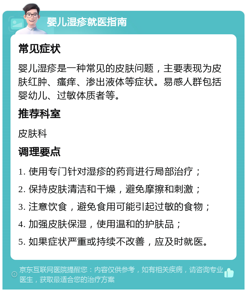 婴儿湿疹就医指南 常见症状 婴儿湿疹是一种常见的皮肤问题，主要表现为皮肤红肿、瘙痒、渗出液体等症状。易感人群包括婴幼儿、过敏体质者等。 推荐科室 皮肤科 调理要点 1. 使用专门针对湿疹的药膏进行局部治疗； 2. 保持皮肤清洁和干燥，避免摩擦和刺激； 3. 注意饮食，避免食用可能引起过敏的食物； 4. 加强皮肤保湿，使用温和的护肤品； 5. 如果症状严重或持续不改善，应及时就医。