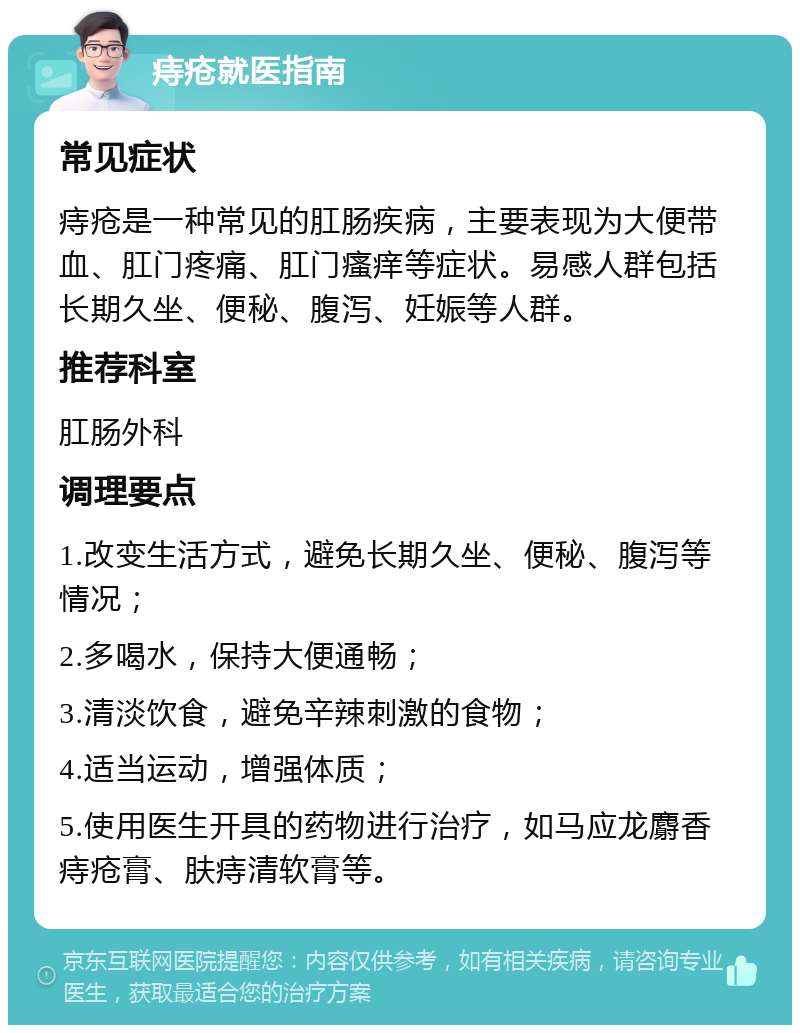 痔疮就医指南 常见症状 痔疮是一种常见的肛肠疾病，主要表现为大便带血、肛门疼痛、肛门瘙痒等症状。易感人群包括长期久坐、便秘、腹泻、妊娠等人群。 推荐科室 肛肠外科 调理要点 1.改变生活方式，避免长期久坐、便秘、腹泻等情况； 2.多喝水，保持大便通畅； 3.清淡饮食，避免辛辣刺激的食物； 4.适当运动，增强体质； 5.使用医生开具的药物进行治疗，如马应龙麝香痔疮膏、肤痔清软膏等。