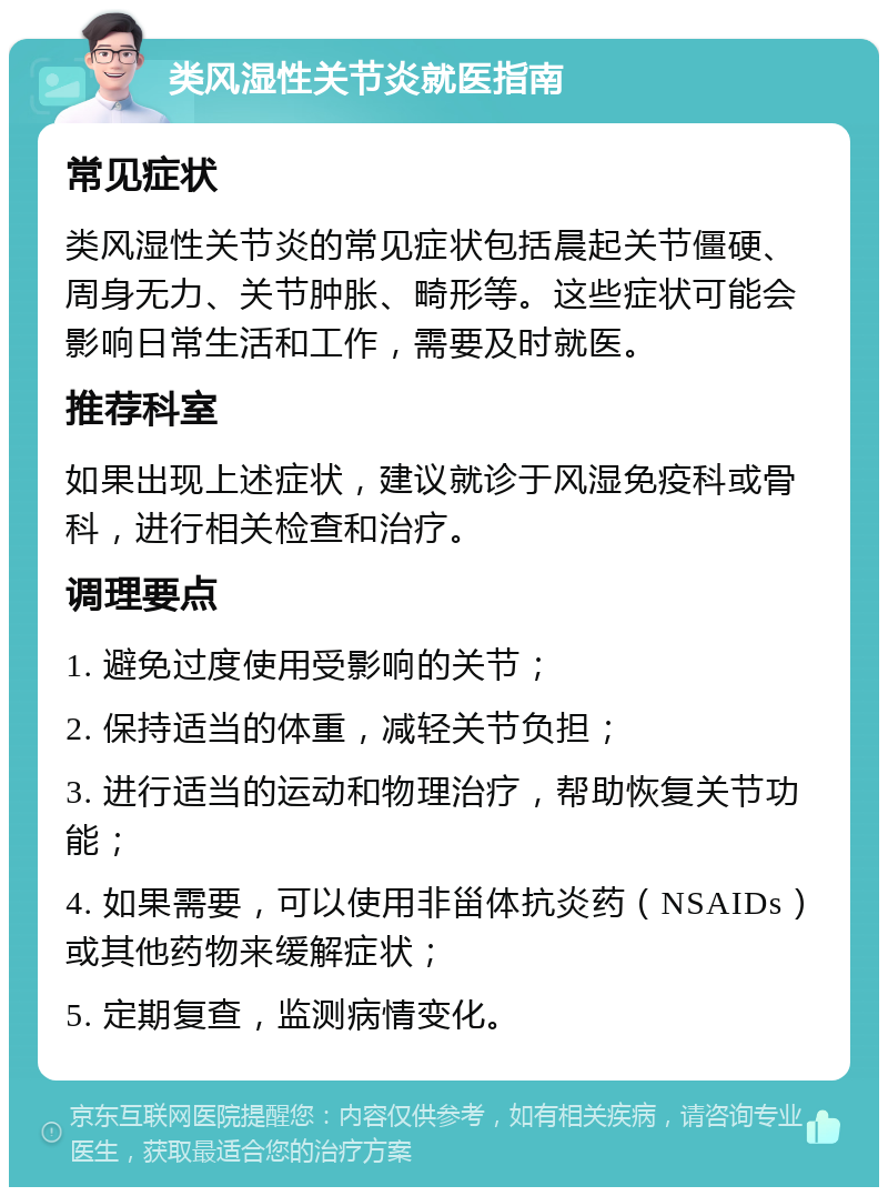 类风湿性关节炎就医指南 常见症状 类风湿性关节炎的常见症状包括晨起关节僵硬、周身无力、关节肿胀、畸形等。这些症状可能会影响日常生活和工作，需要及时就医。 推荐科室 如果出现上述症状，建议就诊于风湿免疫科或骨科，进行相关检查和治疗。 调理要点 1. 避免过度使用受影响的关节； 2. 保持适当的体重，减轻关节负担； 3. 进行适当的运动和物理治疗，帮助恢复关节功能； 4. 如果需要，可以使用非甾体抗炎药（NSAIDs）或其他药物来缓解症状； 5. 定期复查，监测病情变化。