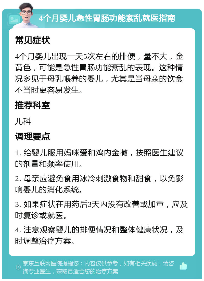 4个月婴儿急性胃肠功能紊乱就医指南 常见症状 4个月婴儿出现一天5次左右的排便，量不大，金黄色，可能是急性胃肠功能紊乱的表现。这种情况多见于母乳喂养的婴儿，尤其是当母亲的饮食不当时更容易发生。 推荐科室 儿科 调理要点 1. 给婴儿服用妈咪爱和鸡内金撒，按照医生建议的剂量和频率使用。 2. 母亲应避免食用冰冷刺激食物和甜食，以免影响婴儿的消化系统。 3. 如果症状在用药后3天内没有改善或加重，应及时复诊或就医。 4. 注意观察婴儿的排便情况和整体健康状况，及时调整治疗方案。