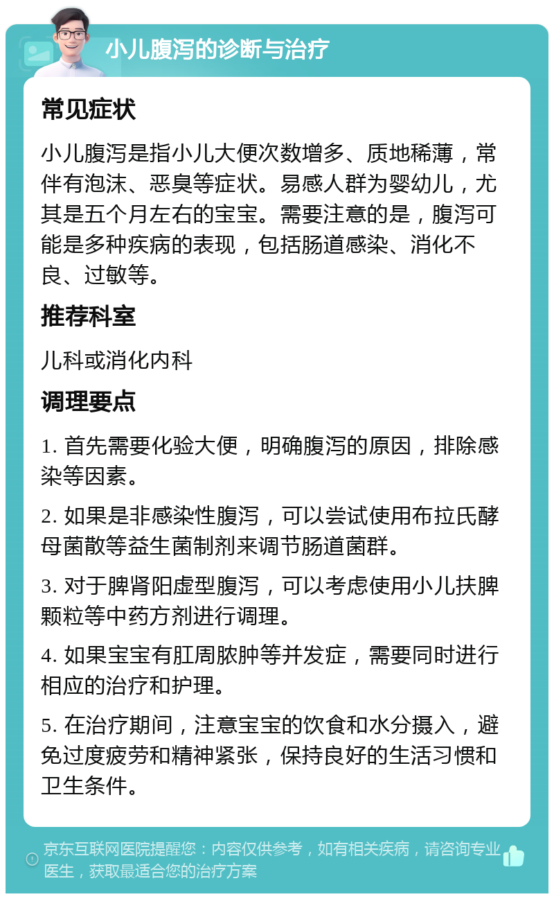 小儿腹泻的诊断与治疗 常见症状 小儿腹泻是指小儿大便次数增多、质地稀薄，常伴有泡沫、恶臭等症状。易感人群为婴幼儿，尤其是五个月左右的宝宝。需要注意的是，腹泻可能是多种疾病的表现，包括肠道感染、消化不良、过敏等。 推荐科室 儿科或消化内科 调理要点 1. 首先需要化验大便，明确腹泻的原因，排除感染等因素。 2. 如果是非感染性腹泻，可以尝试使用布拉氏酵母菌散等益生菌制剂来调节肠道菌群。 3. 对于脾肾阳虚型腹泻，可以考虑使用小儿扶脾颗粒等中药方剂进行调理。 4. 如果宝宝有肛周脓肿等并发症，需要同时进行相应的治疗和护理。 5. 在治疗期间，注意宝宝的饮食和水分摄入，避免过度疲劳和精神紧张，保持良好的生活习惯和卫生条件。