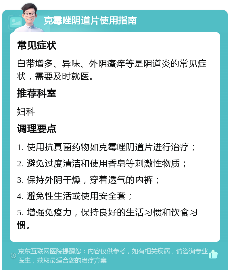 克霉唑阴道片使用指南 常见症状 白带增多、异味、外阴瘙痒等是阴道炎的常见症状，需要及时就医。 推荐科室 妇科 调理要点 1. 使用抗真菌药物如克霉唑阴道片进行治疗； 2. 避免过度清洁和使用香皂等刺激性物质； 3. 保持外阴干燥，穿着透气的内裤； 4. 避免性生活或使用安全套； 5. 增强免疫力，保持良好的生活习惯和饮食习惯。