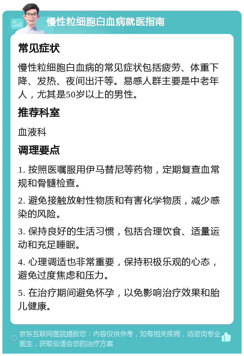 慢性粒细胞白血病就医指南 常见症状 慢性粒细胞白血病的常见症状包括疲劳、体重下降、发热、夜间出汗等。易感人群主要是中老年人，尤其是50岁以上的男性。 推荐科室 血液科 调理要点 1. 按照医嘱服用伊马替尼等药物，定期复查血常规和骨髓检查。 2. 避免接触放射性物质和有害化学物质，减少感染的风险。 3. 保持良好的生活习惯，包括合理饮食、适量运动和充足睡眠。 4. 心理调适也非常重要，保持积极乐观的心态，避免过度焦虑和压力。 5. 在治疗期间避免怀孕，以免影响治疗效果和胎儿健康。