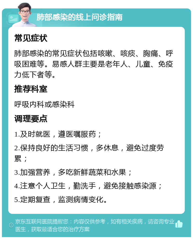 肺部感染的线上问诊指南 常见症状 肺部感染的常见症状包括咳嗽、咳痰、胸痛、呼吸困难等。易感人群主要是老年人、儿童、免疫力低下者等。 推荐科室 呼吸内科或感染科 调理要点 1.及时就医，遵医嘱服药； 2.保持良好的生活习惯，多休息，避免过度劳累； 3.加强营养，多吃新鲜蔬菜和水果； 4.注意个人卫生，勤洗手，避免接触感染源； 5.定期复查，监测病情变化。