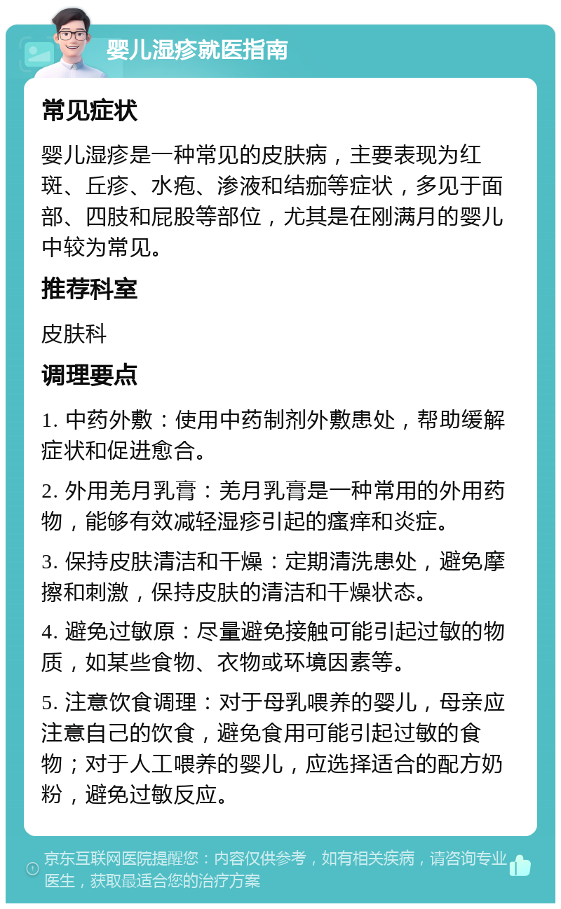 婴儿湿疹就医指南 常见症状 婴儿湿疹是一种常见的皮肤病，主要表现为红斑、丘疹、水疱、渗液和结痂等症状，多见于面部、四肢和屁股等部位，尤其是在刚满月的婴儿中较为常见。 推荐科室 皮肤科 调理要点 1. 中药外敷：使用中药制剂外敷患处，帮助缓解症状和促进愈合。 2. 外用羌月乳膏：羌月乳膏是一种常用的外用药物，能够有效减轻湿疹引起的瘙痒和炎症。 3. 保持皮肤清洁和干燥：定期清洗患处，避免摩擦和刺激，保持皮肤的清洁和干燥状态。 4. 避免过敏原：尽量避免接触可能引起过敏的物质，如某些食物、衣物或环境因素等。 5. 注意饮食调理：对于母乳喂养的婴儿，母亲应注意自己的饮食，避免食用可能引起过敏的食物；对于人工喂养的婴儿，应选择适合的配方奶粉，避免过敏反应。