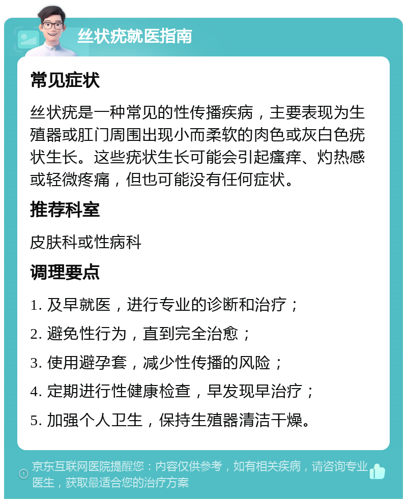 丝状疣就医指南 常见症状 丝状疣是一种常见的性传播疾病，主要表现为生殖器或肛门周围出现小而柔软的肉色或灰白色疣状生长。这些疣状生长可能会引起瘙痒、灼热感或轻微疼痛，但也可能没有任何症状。 推荐科室 皮肤科或性病科 调理要点 1. 及早就医，进行专业的诊断和治疗； 2. 避免性行为，直到完全治愈； 3. 使用避孕套，减少性传播的风险； 4. 定期进行性健康检查，早发现早治疗； 5. 加强个人卫生，保持生殖器清洁干燥。