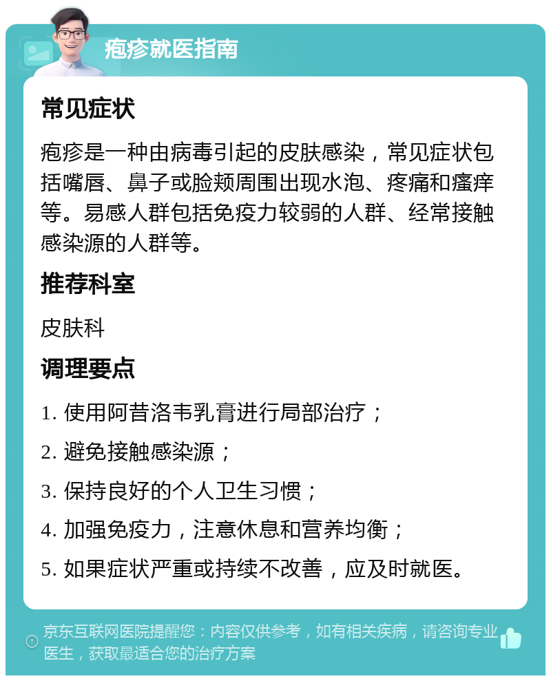 疱疹就医指南 常见症状 疱疹是一种由病毒引起的皮肤感染，常见症状包括嘴唇、鼻子或脸颊周围出现水泡、疼痛和瘙痒等。易感人群包括免疫力较弱的人群、经常接触感染源的人群等。 推荐科室 皮肤科 调理要点 1. 使用阿昔洛韦乳膏进行局部治疗； 2. 避免接触感染源； 3. 保持良好的个人卫生习惯； 4. 加强免疫力，注意休息和营养均衡； 5. 如果症状严重或持续不改善，应及时就医。