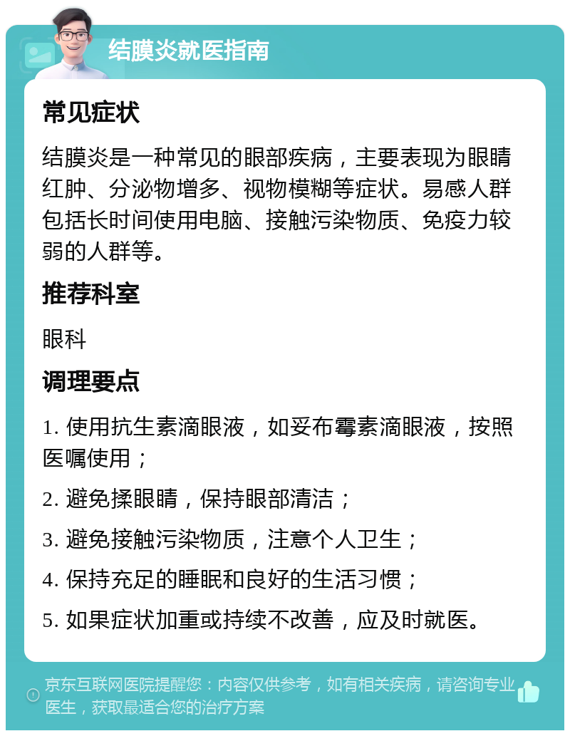 结膜炎就医指南 常见症状 结膜炎是一种常见的眼部疾病，主要表现为眼睛红肿、分泌物增多、视物模糊等症状。易感人群包括长时间使用电脑、接触污染物质、免疫力较弱的人群等。 推荐科室 眼科 调理要点 1. 使用抗生素滴眼液，如妥布霉素滴眼液，按照医嘱使用； 2. 避免揉眼睛，保持眼部清洁； 3. 避免接触污染物质，注意个人卫生； 4. 保持充足的睡眠和良好的生活习惯； 5. 如果症状加重或持续不改善，应及时就医。