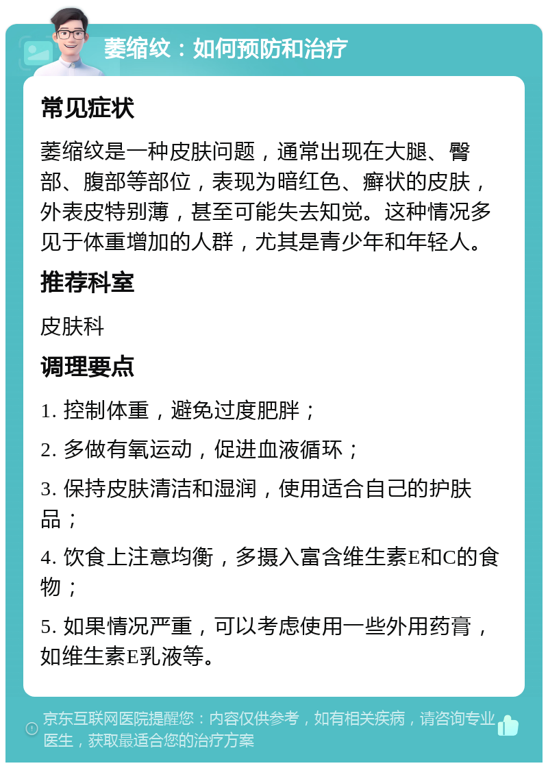 萎缩纹：如何预防和治疗 常见症状 萎缩纹是一种皮肤问题，通常出现在大腿、臀部、腹部等部位，表现为暗红色、癣状的皮肤，外表皮特别薄，甚至可能失去知觉。这种情况多见于体重增加的人群，尤其是青少年和年轻人。 推荐科室 皮肤科 调理要点 1. 控制体重，避免过度肥胖； 2. 多做有氧运动，促进血液循环； 3. 保持皮肤清洁和湿润，使用适合自己的护肤品； 4. 饮食上注意均衡，多摄入富含维生素E和C的食物； 5. 如果情况严重，可以考虑使用一些外用药膏，如维生素E乳液等。