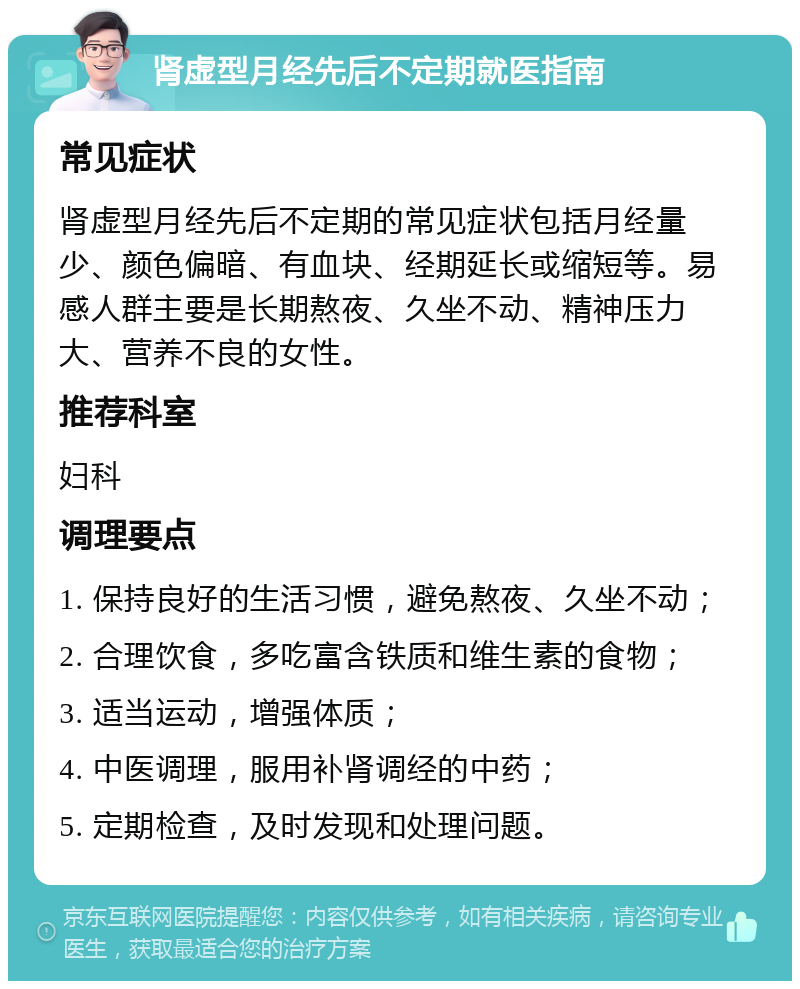 肾虚型月经先后不定期就医指南 常见症状 肾虚型月经先后不定期的常见症状包括月经量少、颜色偏暗、有血块、经期延长或缩短等。易感人群主要是长期熬夜、久坐不动、精神压力大、营养不良的女性。 推荐科室 妇科 调理要点 1. 保持良好的生活习惯，避免熬夜、久坐不动； 2. 合理饮食，多吃富含铁质和维生素的食物； 3. 适当运动，增强体质； 4. 中医调理，服用补肾调经的中药； 5. 定期检查，及时发现和处理问题。