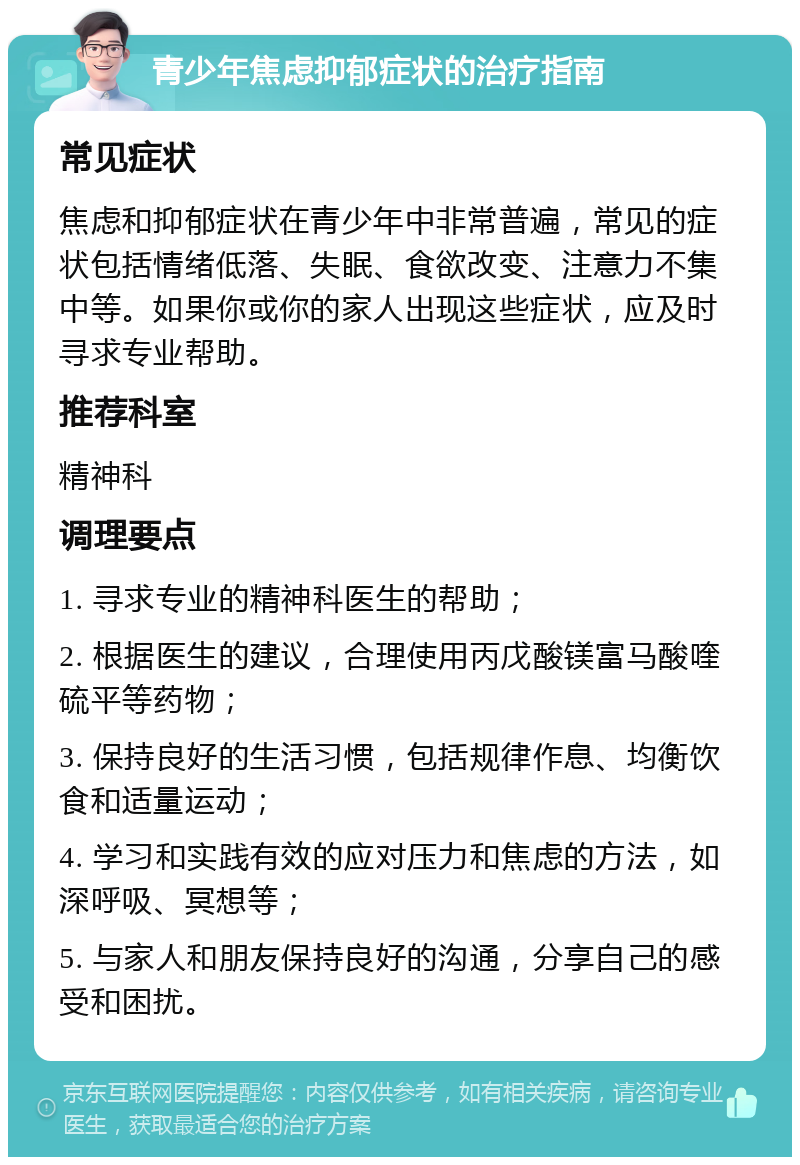 青少年焦虑抑郁症状的治疗指南 常见症状 焦虑和抑郁症状在青少年中非常普遍，常见的症状包括情绪低落、失眠、食欲改变、注意力不集中等。如果你或你的家人出现这些症状，应及时寻求专业帮助。 推荐科室 精神科 调理要点 1. 寻求专业的精神科医生的帮助； 2. 根据医生的建议，合理使用丙戊酸镁富马酸喹硫平等药物； 3. 保持良好的生活习惯，包括规律作息、均衡饮食和适量运动； 4. 学习和实践有效的应对压力和焦虑的方法，如深呼吸、冥想等； 5. 与家人和朋友保持良好的沟通，分享自己的感受和困扰。